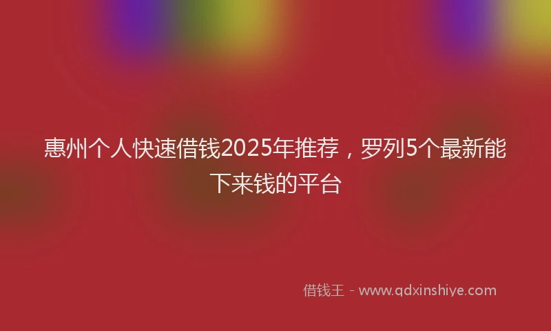 惠州个人快速借钱2025年推荐，罗列5个最新能下来钱的平台