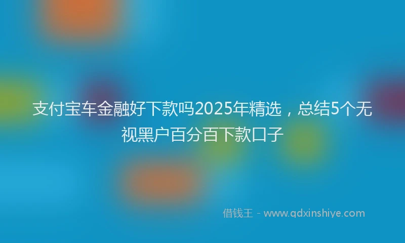 支付宝车金融好下款吗2025年精选，总结5个无视黑户百分百下款口子