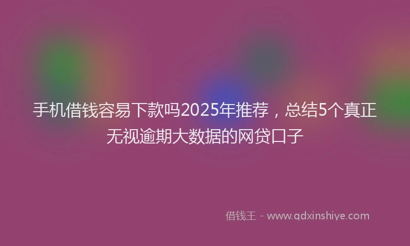 手机借钱容易下款吗2025年推荐，总结5个真正无视逾期大数据的网贷口子