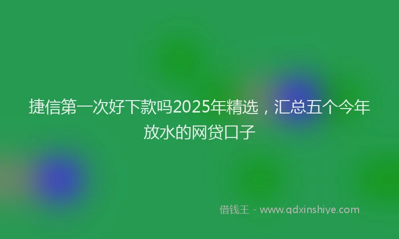 捷信第一次好下款吗2025年精选，汇总五个今年放水的网贷口子