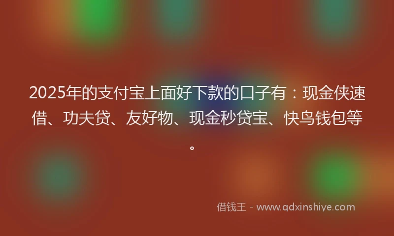 2025年的支付宝上面好下款的口子有：现金侠速借、功夫贷、友好物、现金秒贷宝、快鸟钱包等。