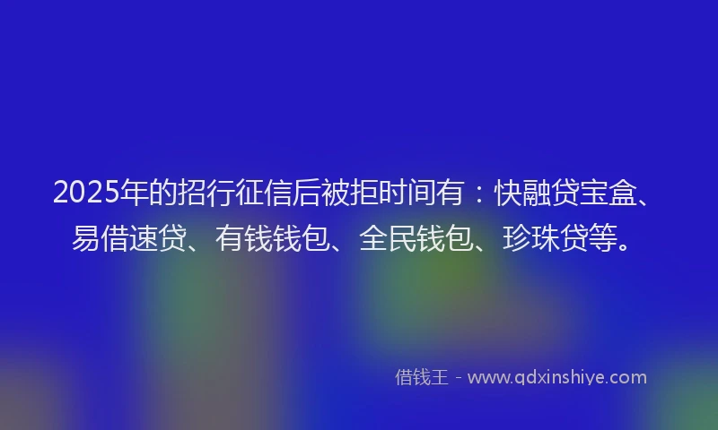 2025年的招行征信后被拒时间有：快融贷宝盒、易借速贷、有钱钱包、全民钱包、珍珠贷等。