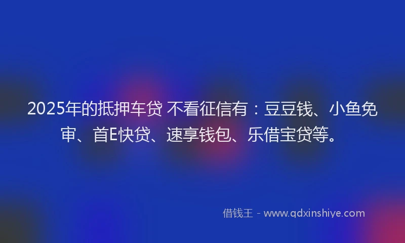 2025年的抵押车贷 不看征信有：豆豆钱、小鱼免审、首E快贷、速享钱包、乐借宝贷等。