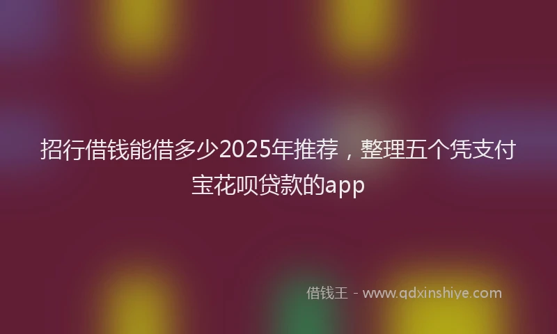 招行借钱能借多少2025年推荐，整理五个凭支付宝花呗贷款的app