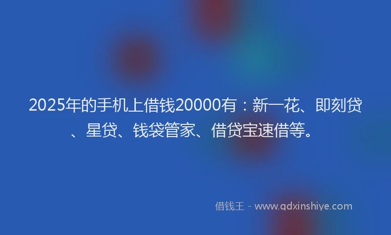 2025年的手机上借钱20000有：新一花、即刻贷、星贷、钱袋管家、借贷宝速借等。