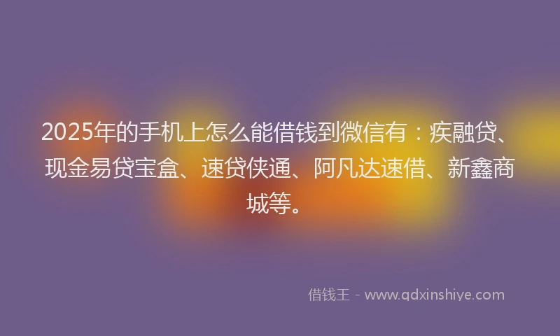 2025年的手机上怎么能借钱到微信有：疾融贷、现金易贷宝盒、速贷侠通、阿凡达速借、新鑫商城等。