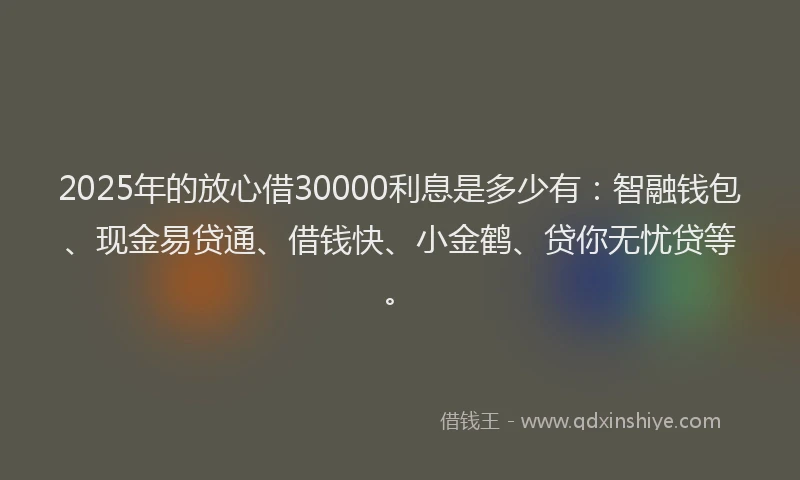 2025年的放心借30000利息是多少有：智融钱包、现金易贷通、借钱快、小金鹤、贷你无忧贷等。