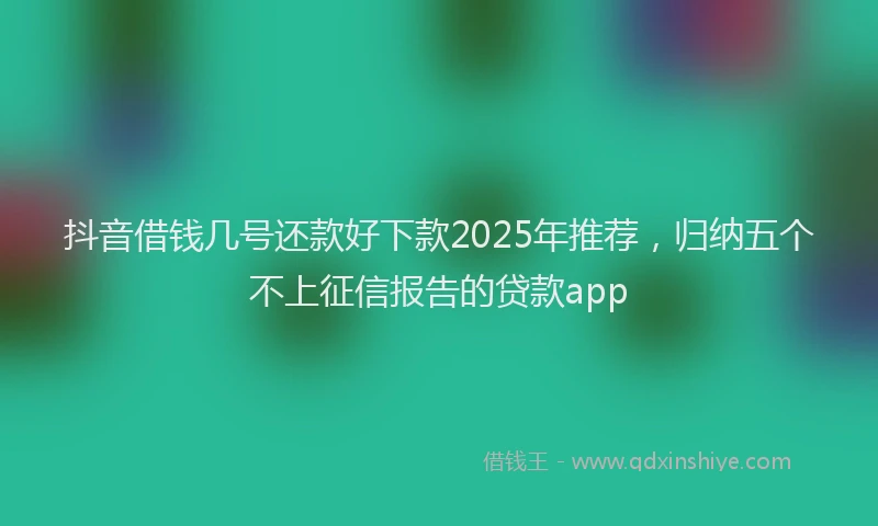 抖音借钱几号还款好下款2025年推荐，归纳五个不上征信报告的贷款app