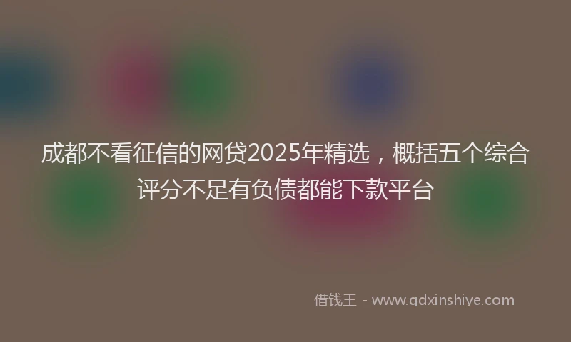 成都不看征信的网贷2025年精选，概括五个综合评分不足有负债都能下款平台