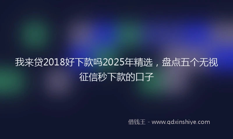 我来贷2018好下款吗2025年精选，盘点五个无视征信秒下款的口子