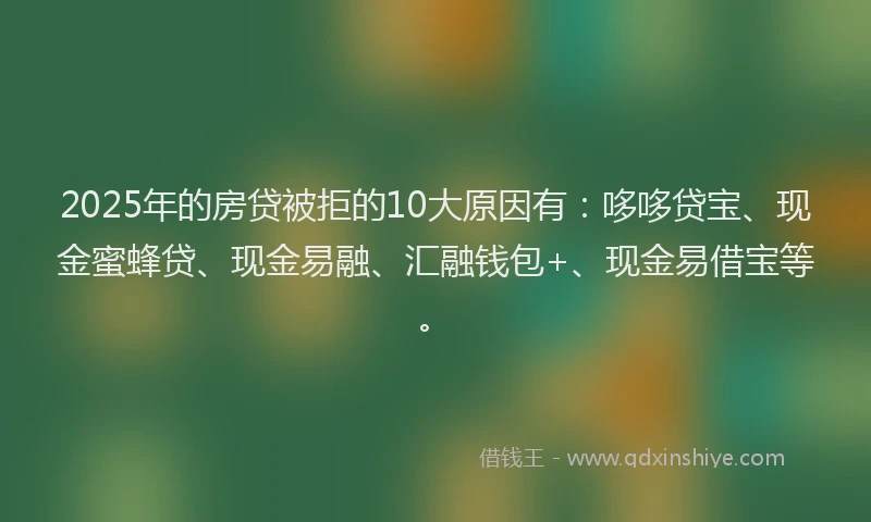 2025年的房贷被拒的10大原因有：哆哆贷宝、现金蜜蜂贷、现金易融、汇融钱包+、现金易借宝等。