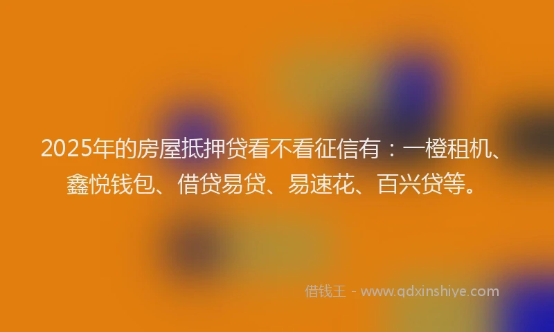 2025年的房屋抵押贷看不看征信有：一橙租机、鑫悦钱包、借贷易贷、易速花、百兴贷等。