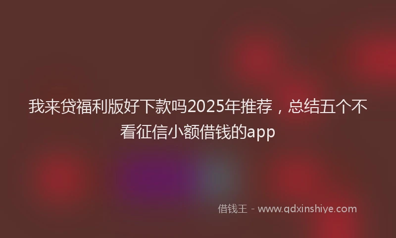 我来贷福利版好下款吗2025年推荐，总结五个不看征信小额借钱的app