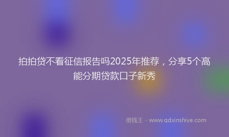 拍拍贷不看征信报告吗2025年推荐，分享5个高能分期贷款口子新秀