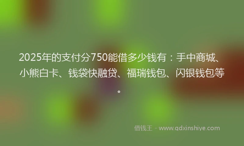 2025年的支付分750能借多少钱有：手中商城、小熊白卡、钱袋快融贷、福瑞钱包、闪银钱包等。