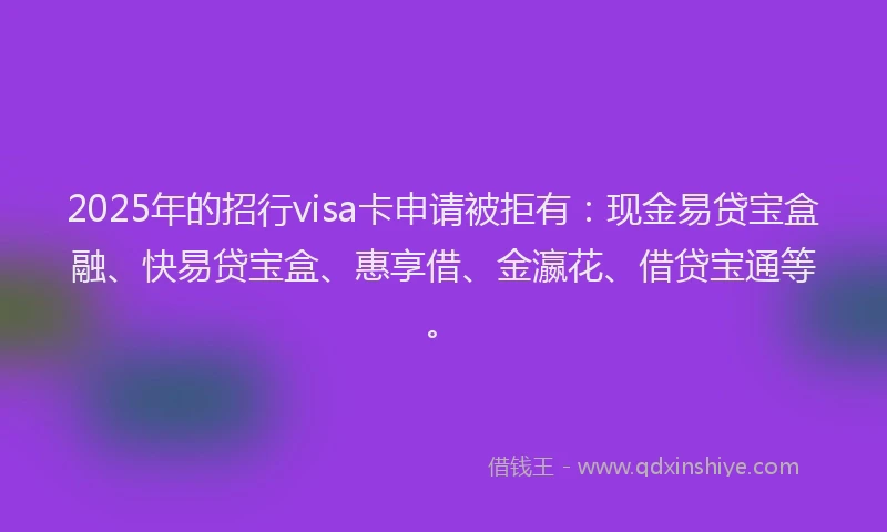 2025年的招行visa卡申请被拒有：现金易贷宝盒融、快易贷宝盒、惠享借、金瀛花、借贷宝通等。