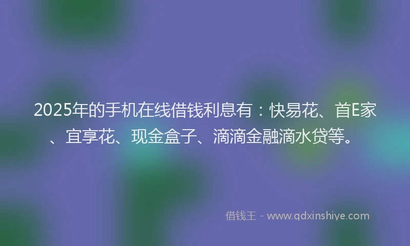 2025年的手机在线借钱利息有：快易花、首E家、宜享花、现金盒子、滴滴金融滴水贷等。