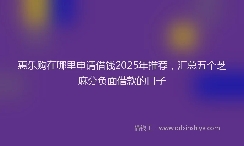 惠乐购在哪里申请借钱2025年推荐，汇总五个芝麻分负面借款的口子