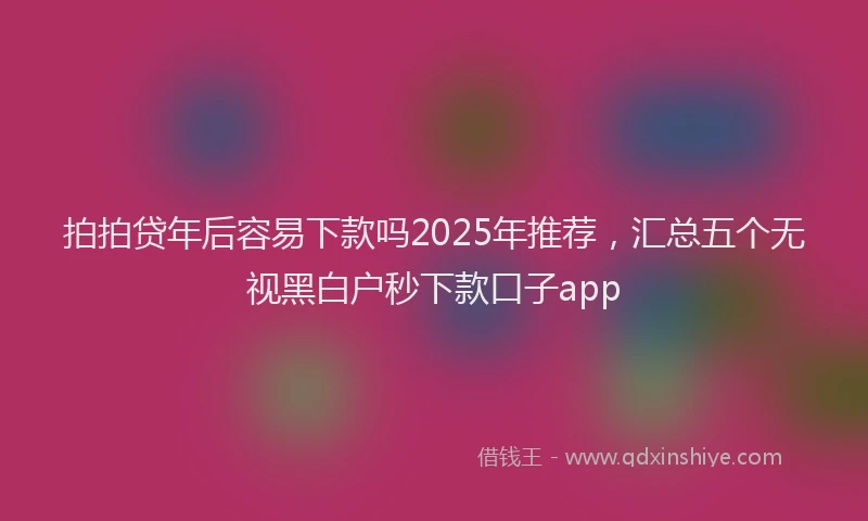 拍拍贷年后容易下款吗2025年推荐，汇总五个无视黑白户秒下款口子app