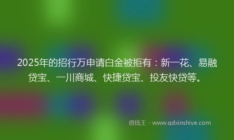 2025年的招行万申请白金被拒有：新一花、易融贷宝、一川商城、快捷贷宝、投友快贷等。