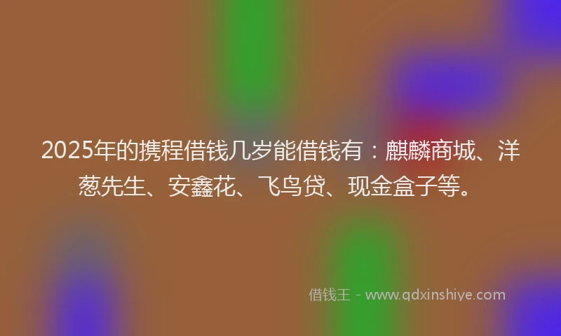 2025年的携程借钱几岁能借钱有：麒麟商城、洋葱先生、安鑫花、飞鸟贷、现金盒子等。