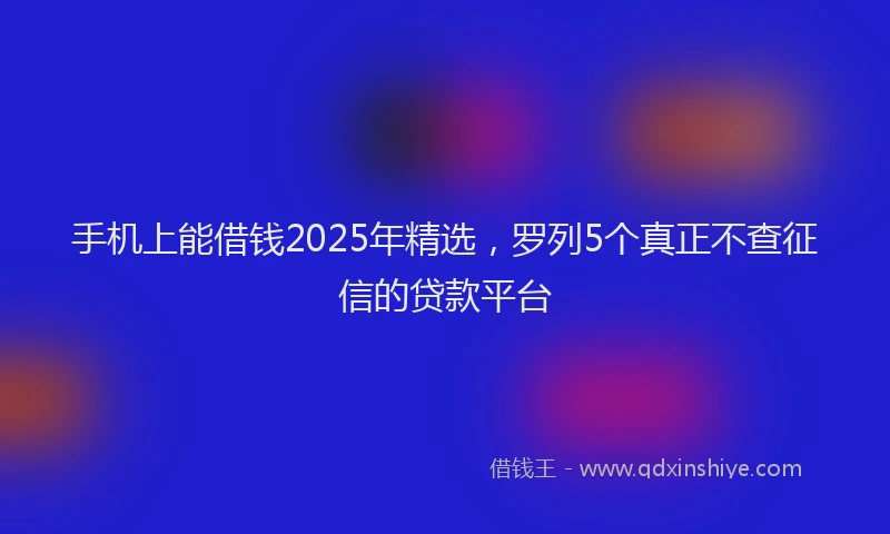 手机上能借钱2025年精选，罗列5个真正不查征信的贷款平台