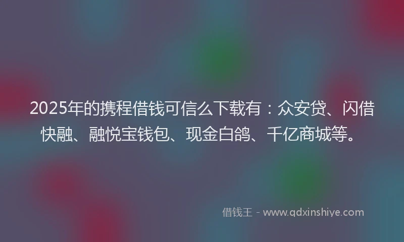 2025年的携程借钱可信么下载有：众安贷、闪借快融、融悦宝钱包、现金白鸽、千亿商城等。