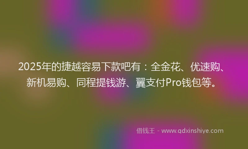 2025年的捷越容易下款吧有：全金花、优速购、新机易购、同程提钱游、翼支付Pro钱包等。