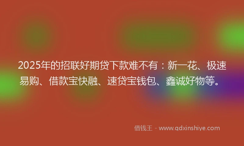2025年的招联好期贷下款难不有：新一花、极速易购、借款宝快融、速贷宝钱包、鑫诚好物等。