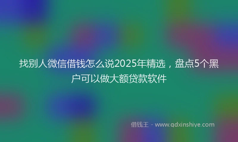 找别人微信借钱怎么说2025年精选，盘点5个黑户可以做大额贷款软件