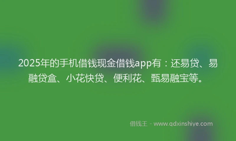 2025年的手机借钱现金借钱app有：还易贷、易融贷盒、小花快贷、便利花、甄易融宝等。