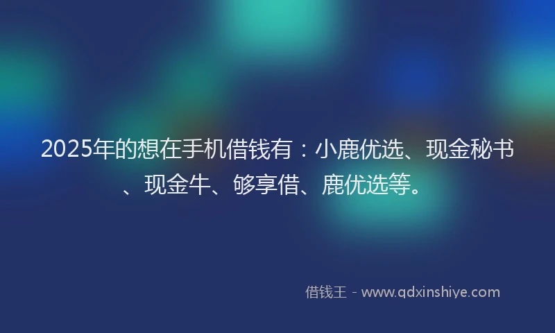 2025年的想在手机借钱有：小鹿优选、现金秘书、现金牛、够享借、鹿优选等。