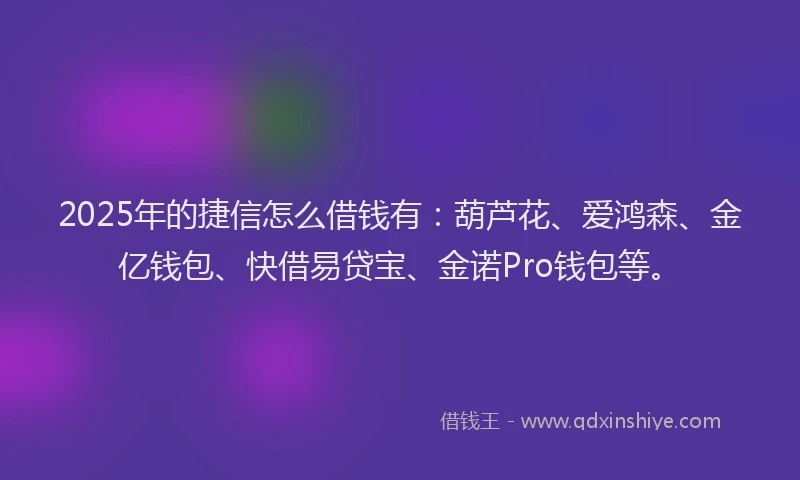 2025年的捷信怎么借钱有：葫芦花、爱鸿森、金亿钱包、快借易贷宝、金诺Pro钱包等。