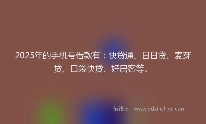 2025年的手机号借款有：快贷通、日日贷、麦芽贷、口袋快贷、好居客等。