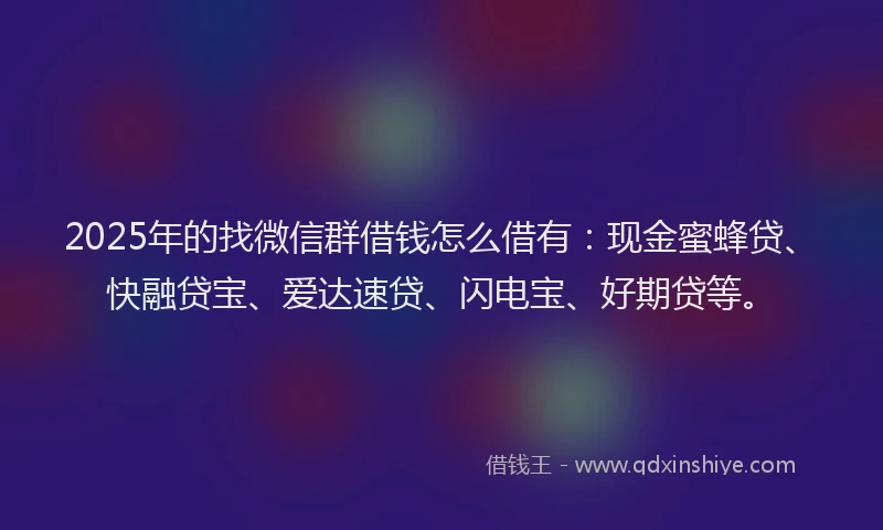 2025年的找微信群借钱怎么借有：现金蜜蜂贷、快融贷宝、爱达速贷、闪电宝、好期贷等。