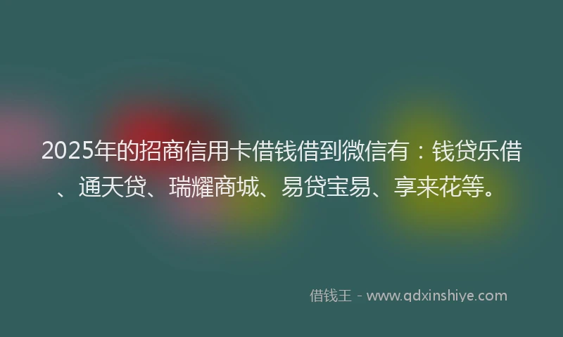 2025年的招商信用卡借钱借到微信有：钱贷乐借、通天贷、瑞耀商城、易贷宝易、享来花等。