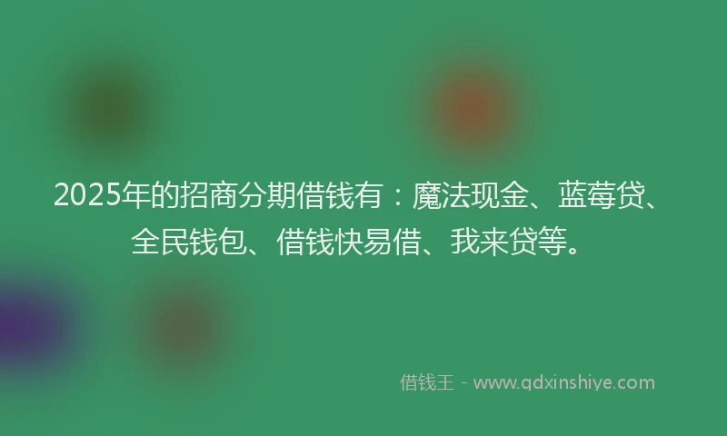 2025年的招商分期借钱有：魔法现金、蓝莓贷、全民钱包、借钱快易借、我来贷等。