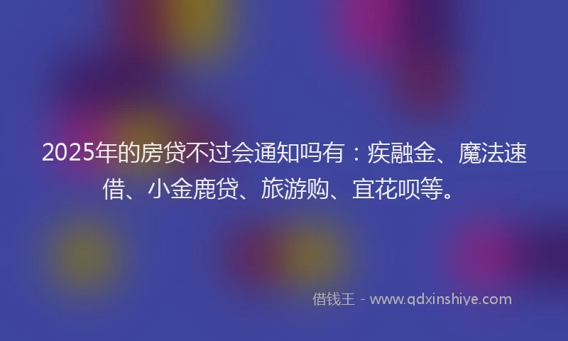 2025年的房贷不过会通知吗有：疾融金、魔法速借、小金鹿贷、旅游购、宜花呗等。