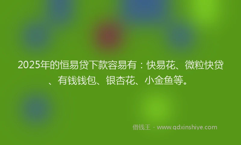 2025年的恒易贷下款容易有：快易花、微粒快贷、有钱钱包、银杏花、小金鱼等。