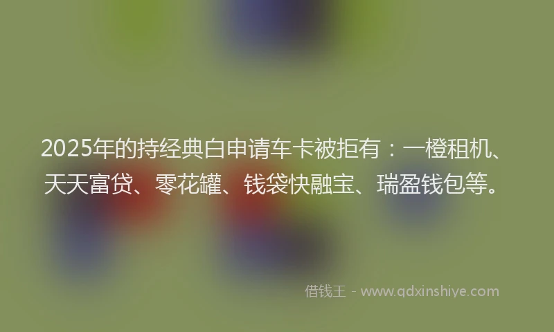 2025年的持经典白申请车卡被拒有：一橙租机、天天富贷、零花罐、钱袋快融宝、瑞盈钱包等。