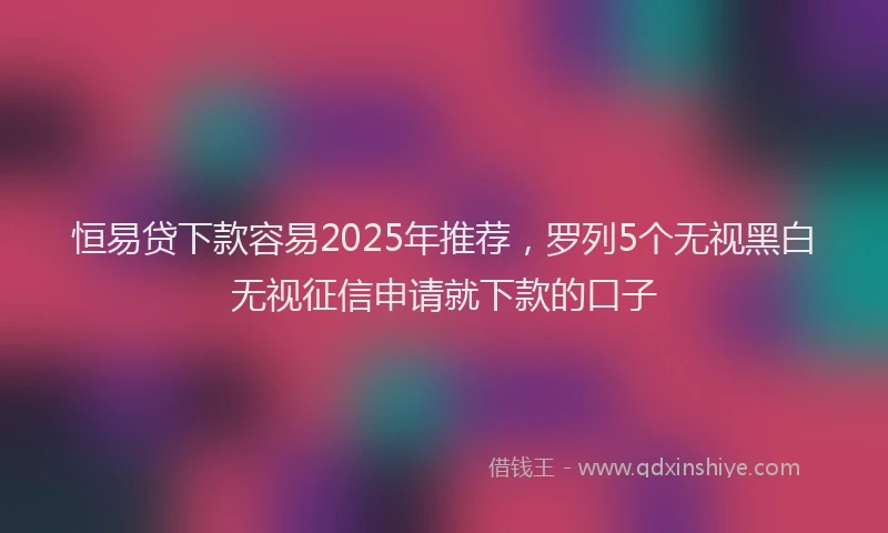 恒易贷下款容易2025年推荐，罗列5个无视黑白无视征信申请就下款的口子