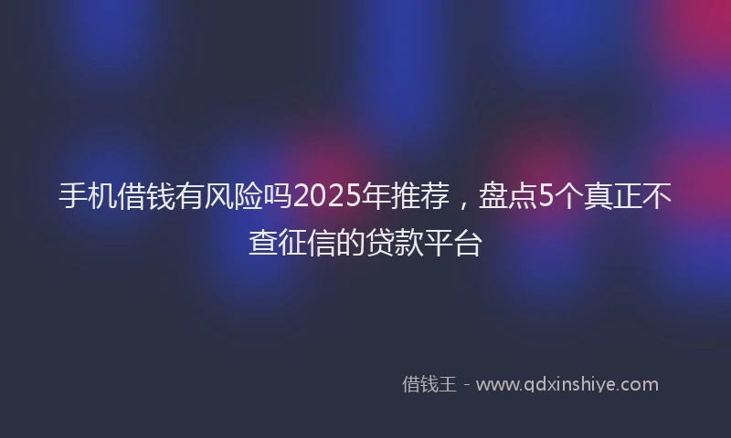 手机借钱有风险吗2025年推荐，盘点5个真正不查征信的贷款平台