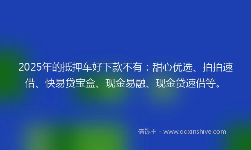 2025年的抵押车好下款不有：甜心优选、拍拍速借、快易贷宝盒、现金易融、现金贷速借等。