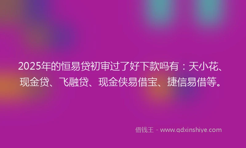 2025年的恒易贷初审过了好下款吗有：天小花、现金贷、飞融贷、现金侠易借宝、捷信易借等。