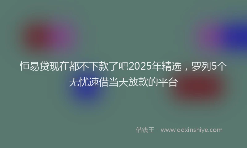 恒易贷现在都不下款了吧2025年精选，罗列5个无忧速借当天放款的平台