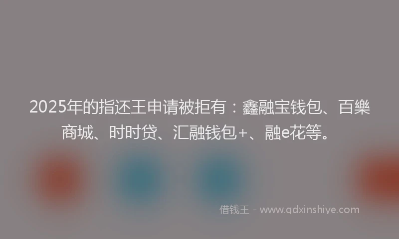 2025年的指还王申请被拒有：鑫融宝钱包、百樂商城、时时贷、汇融钱包+、融e花等。