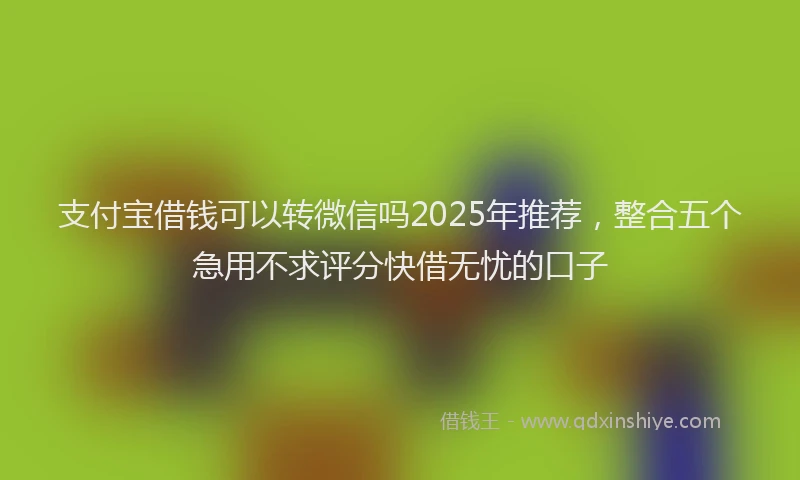 支付宝借钱可以转微信吗2025年推荐，整合五个急用不求评分快借无忧的口子