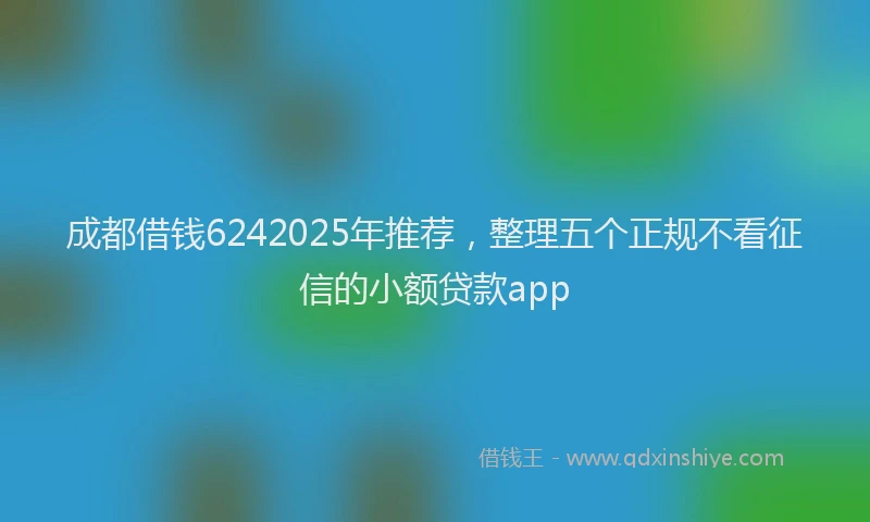 成都借钱6242025年推荐，整理五个正规不看征信的小额贷款app
