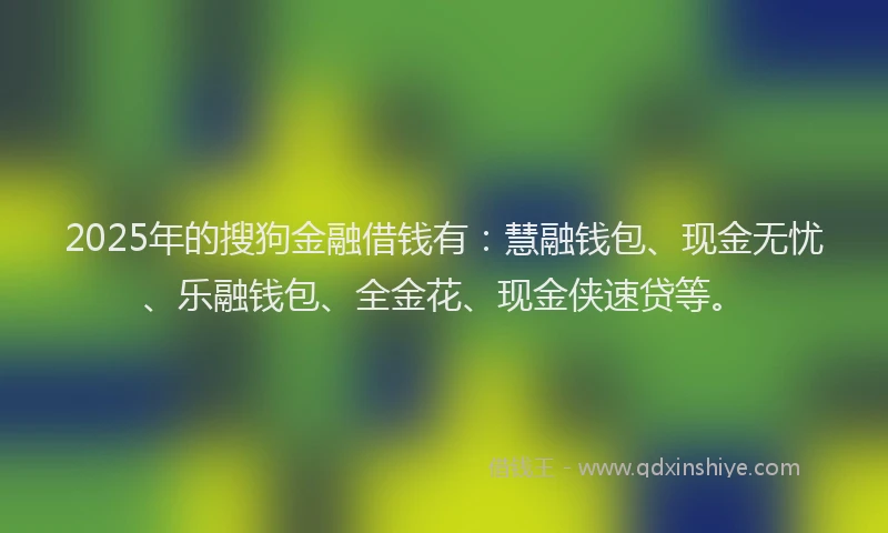 2025年的搜狗金融借钱有：慧融钱包、现金无忧、乐融钱包、全金花、现金侠速贷等。