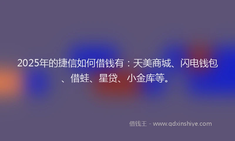 2025年的捷信如何借钱有：天美商城、闪电钱包、借蛙、星贷、小金库等。